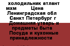 холодильник атлант мхм-1701 › Цена ­ 6 000 - Ленинградская обл., Санкт-Петербург г. Домашняя утварь и предметы быта » Посуда и кухонные принадлежности   